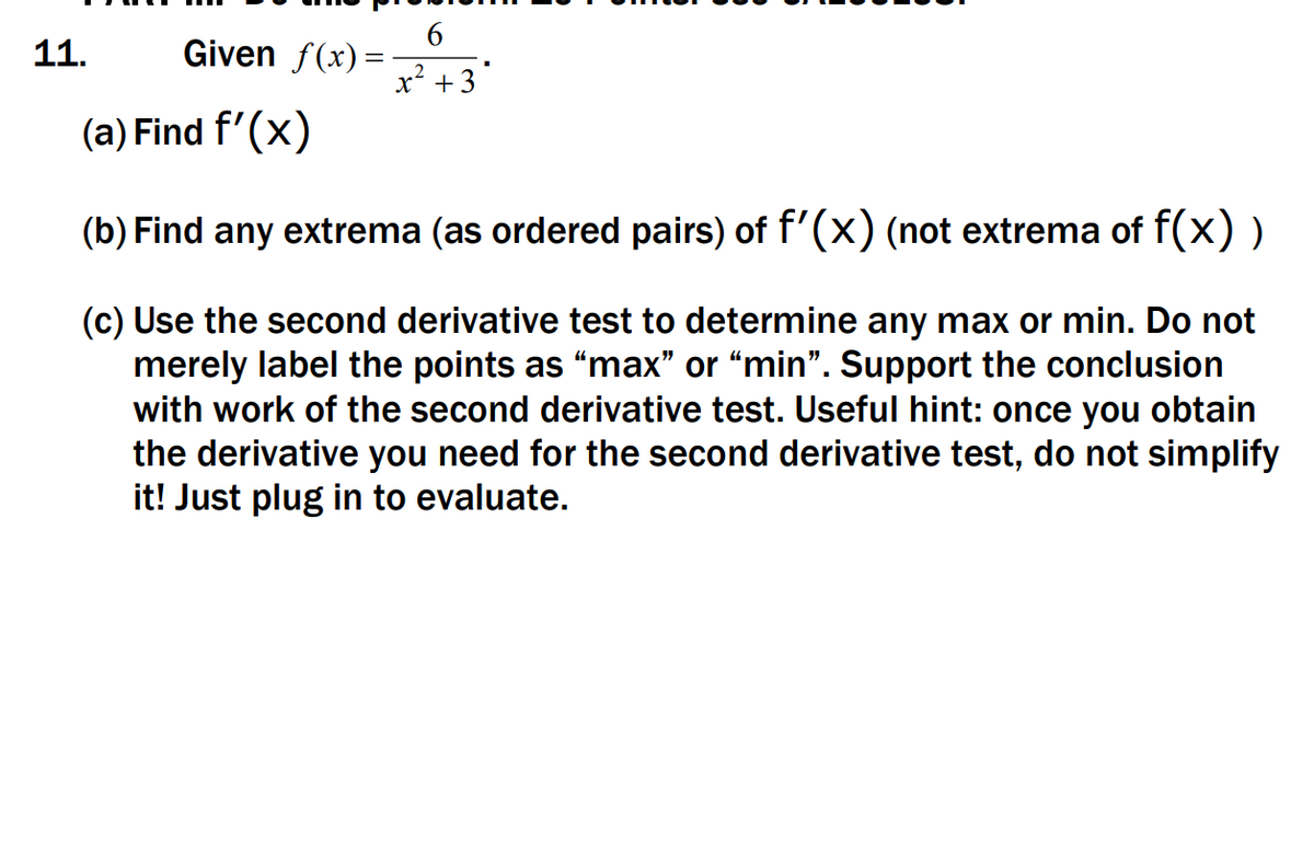 11.
Given f(x) =
x'+3'
(a) Find f'(x)
(b) Find any extrema (as ordered pairs) of f'(x) (not extrema of f(x) )
(c) Use the second derivative test to determine any max or min. Do not
merely label the points as "max" or “min". Support the conclusion
with work of the second derivative test. Useful hint: once you obtain
the derivative you need for the second derivative test, do not simplify
it! Just plug in to evaluate.
