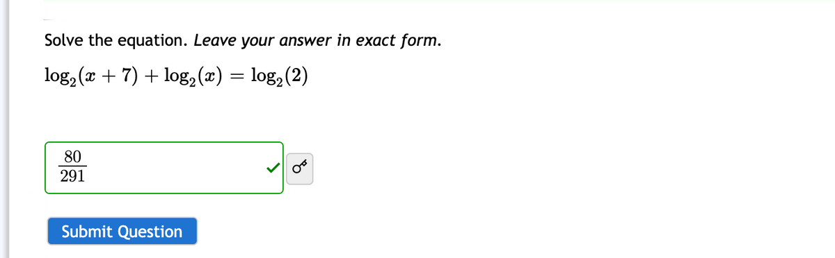 Solve the equation. Leave your answer in exact form.
log, (x + 7) + log, (x) =
log, (2)
80
291
Submit Question
