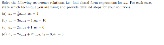 Solve the following recurrence relations, i.e., find closed-form expressions for an. For each case,
state which technique you are using and provide detailed steps for your solutions.
(a) an = an-1, ao = 4
(b) an
3an-1-1, a = 10
2an-1+1,00 = 0
(c) an
(d) an = 2an-1
+ 2an-2, ao = 3, a₁ = 3