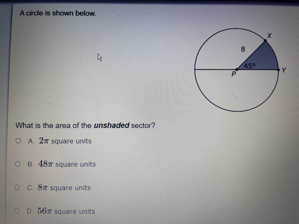 A circle is shown below.
8.
45°
What is the area of the unshaded sector?
O A. 2T Square units
O B 487 square units
OC 8T Square units
O D 56T Square units
