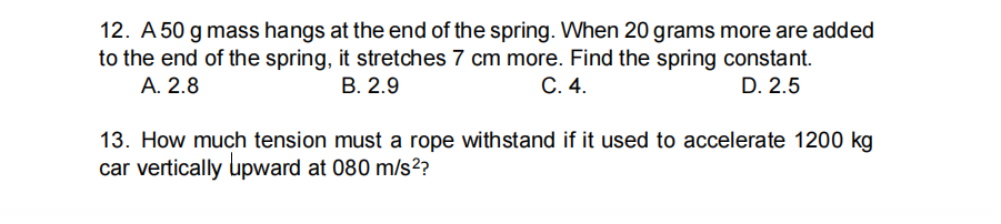 12. A 50 g mass hangs at the end of the spring. When 20 grams more are added
to the end of the spring, it stretches 7 cm more. Find the spring constant.
A. 2.8
В. 2.9
С. 4.
D. 2.5
13. How much tension must a rope withstand if it used to accelerate 1200 kg
car vertically upward at 080 m/s²?
