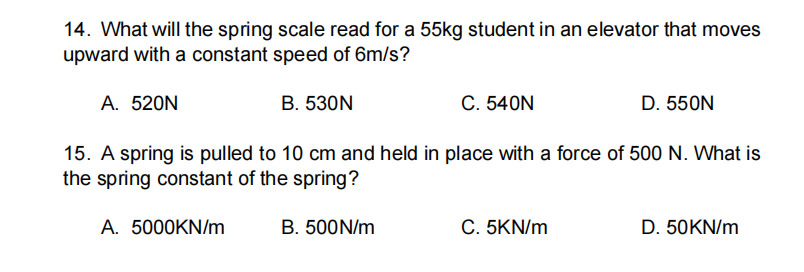 14. What will the spring scale read for a 55kg student in an elevator that moves
upward with a constant speed of 6m/s?
A. 520N
В. 53ON
С. 540N
D. 550N
15. A spring is pulled to 10 cm and held in place with a force of 500 N. What is
the spring constant of the spring?
A. 5000KN/m
B. 500N/m
C. 5KN/m
D. 50KN/m
