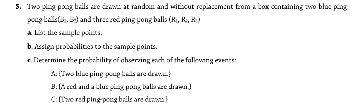 5. Two ping-pong balls are drawn at random and without replacement from a box containing two blue ping-
pong balls(B1, B2) and three red ping-pong balls (R1, R2, R3)
a. List the sample points.
b. Assign probabilities to the sample points.
c. Determine the probability of observing each of the following events:
A: {Two blue ping-pong balls are drawn.}
B: {A red and a blue ping-pong balls are drawn.}
C: {Two red ping-pong balls are drawn.}
