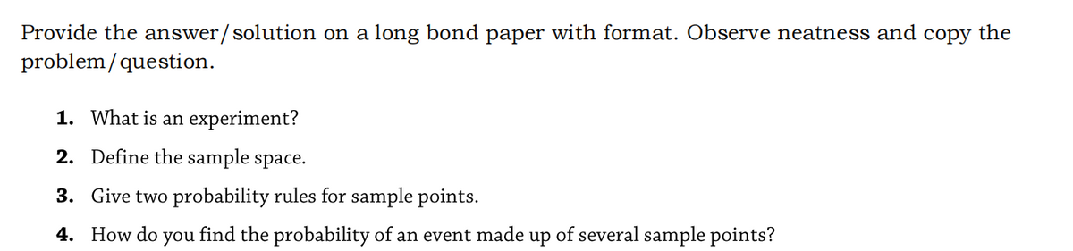 Provide the answer/solution on a long bond paper with format. Observe neatness and copy the
problem/question.
1. What is an experiment?
2. Define the sample space.
3. Give two probability rules for sample points.
4. How do
you
find the probability of an event made up of several sample points?
