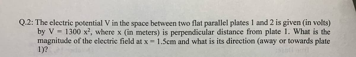 Q.2: The electric potential V in the space between two flat parallel plates 1 and 2 is given (in volts)
by V = 1300 x², where x (in meters) is perpendicular distance from plate 1. What is the
magnitude of the electric field at x = 1.5cm and what is its direction (away or towards plate
1)?
