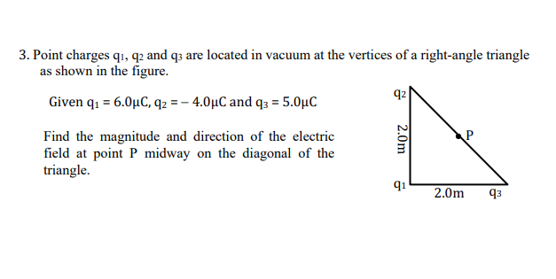 3. Point charges q1, q2 and q3 are located in vacuum at the vertices of a right-angle triangle
as shown in the figure.
q2
Given q1 = 6.0µC, q2 = – 4.0µC and q3 = 5.0µC
Find the magnitude and direction of the electric
field at point P midway on the diagonal of the
triangle.
q1
2.0m
q3
2.0m
