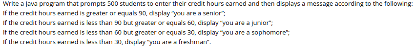 Write a Java program that prompts 500 students to enter their credit hours earned and then displays a message according to the following:
If the credit hours earned is greater or equals 90, display "you are a senior";
If the credit hours earned is less than 90 but greater or equals 60, display "you are a junior";
If the credit hours earned is less than 60 but greater or equals 30, display "you are a sophomore";
If the credit hours earned is less than 30, display "you are a freshman".
