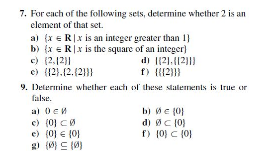 7. For each of the following sets, determine whether 2 is an
element of that set.
a) {x e R|x is an integer greater than 1}
b) {x e R|x is the square of an integer}
c) {2,{2}}
e) {{2},{2,{2}}}
d) {{2},{{2}}}
f) {{{2}}}
9. Determine whether each of these statements is true or
false.
a) 0 € Ø
c) {0} CØ
e) {0} € {0}
g) {Ø} C {Ø}
b) ØE {0}
d) ØC {0}
f) {0} C {0}
