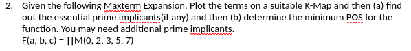 2. Given the following Maxterm Expansion. Plot the terms on a suitable K-Map and then (a) find
out the essential prime implicants(if any) and then (b) determine the minimum POS for the
function. You may need additional prime implicants.
F(a, b, c) = TIM(0, 2, 3, 5, 7)
