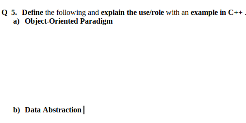 Q 5. Define the following and explain the use/role with an example in C++ .
a) Object-Oriented Paradigm
b) Data Abstraction|
