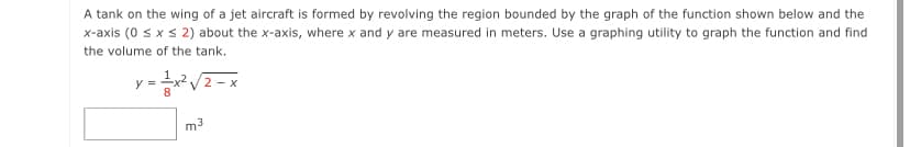 A tank on the wing of a jet aircraft is formed by revolving the region bounded by the graph of the function shown below and the
x-axis (0 s xs 2) about the x-axis, where x and y are measured in meters. Use a graphing utility to graph the function and find
the volume of the tank.
y = x? /2 - x
m3
