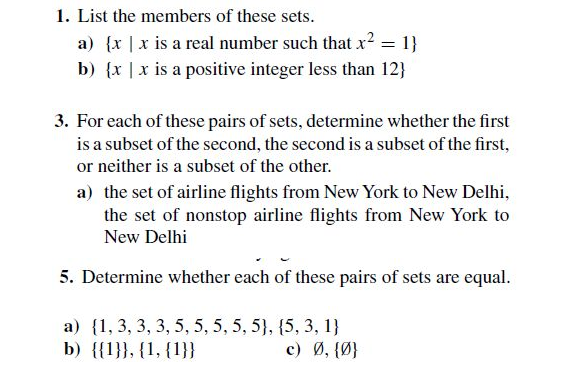 1. List the members of these sets.
a) {x |x is a real number such that x? = 1}
b) {x |x is a positive integer less than 12}
3. For each of these pairs of sets, determine whether the first
is a subset of the second, the second is a subset of the first,
or neither is a subset of the other.
a) the set of airline flights from New York to New Delhi,
the set of nonstop airline flights from New York to
New Delhi
5. Determine whether each of these pairs of sets are equal.
a) {1, 3, 3, 3, 5, 5, 5, 5, 5}, {5, 3, 1}
b) {{1}}, {1, {1}}
6.
c) Ø, {Ø}
