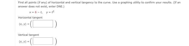 Find all points (if any) of horizontal and vertical tangency to the curve. Use a graphing utility to confirm your results. (If an
answer does not exist, enter DNE.)
x = 6 - t, y = ?
Horizontal tangent
(x, y) =
Vertical tangent
(x, y) =
