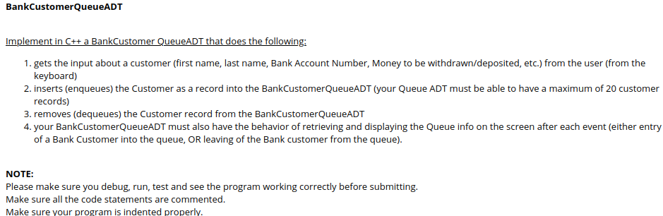 BankCustomerQueueADT
Implement in C++ a BankCustomer QueueADT that does the following:
1. gets the input about a customer (first name, last name, Bank Account Number, Money to be withdrawn/deposited, etc.) from the user (from the
keyboard)
2. inserts (enqueues) the Customer as a record into the BankCustomerQueueADT (your Queue ADT must be able to have a maximum of 20 customer
records)
3. removes (dequeues) the Customer record from the BankCustomerQueueADT
4. your BankCustomerQueueADT must also have the behavior of retrieving and displaying the Queue info on the screen after each event (either entry
of a Bank Customer into the queue, OR leaving of the Bank customer from the queue).
NOTE:
Please make sure you debug, run, test and see the program working correctly before submitting.
Make sure all the code statements are commented.
Make sure your program is indented properly.
