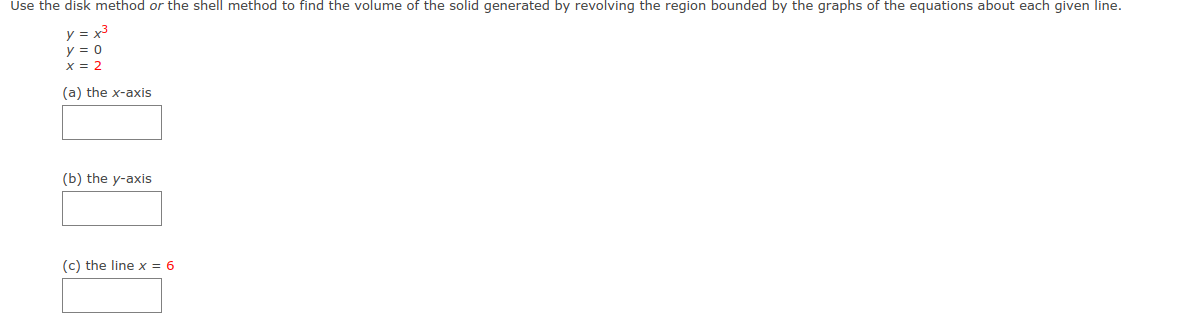 Use the disk method or the shell method to find the volume of the solid generated by revolving the region bounded by the graphs of the equations about each given line.
y = x3
y = 0
x = 2
(a) the x-axis
(b) the y-axis
(c) the line x = 6
