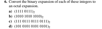 6. Convert the binary expansion of each of these integers to
an octal expansion.
a) (1111 0111)2
b) (1010 1010 1010)2
c) (111 0111 0111 0111)2
d) (101 0101 0101 0101)2
