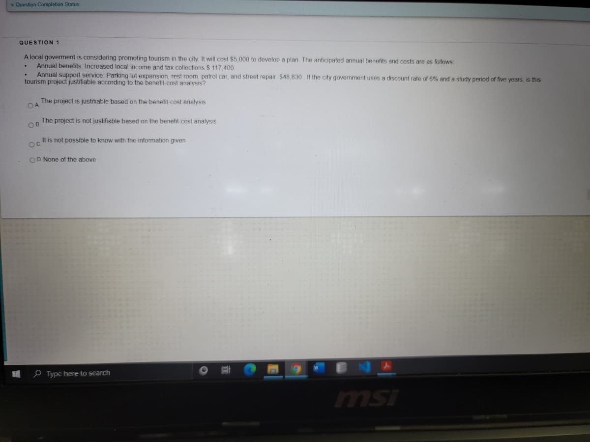 * Question Completion Status:
QUESTION 1
A local goverment is considering promoting tourism in the city. It will cost $5,000 to develop a plan. The anticipated annual benefits and costs are as follows:
Annual benefits: Increased local income and tax collections $ 117.400.
Annual support service: Parking lot expansion, rest room. patrol car, and street repair $48,830 If the city government uses a discount rate of 6% and a study period of five years, is this
tourism project justifiable according to the benefit-cost analysis?
The project is justifiable based on the benefit-cost analysis
The project is not justifiable based on the benefit-cost analysis
OB.
It is not possible to know with the information given
Oc.
OD None of the above
e Type here to search
msi
