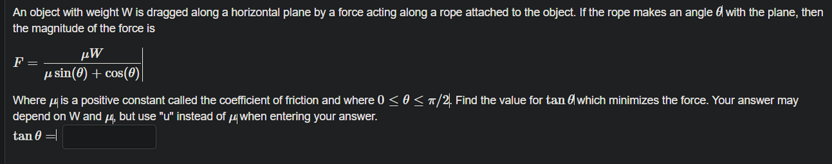 An object with weight W is dragged along a horizontal plane by a force acting along a rope attached to the object. If the rope makes an angle 6 with the plane, then
the magnitude of the force is
μW
F =
µ sin(8) + cos(0)
Where u is a positive constant called the coefficient of friction and where 0 < 0<T/2. Find the value for tan 6 which minimizes the force. Your answer may
depend on W and 4, but use "u" instead of uwhen entering your answer.
tan 0 =
