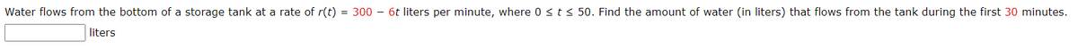 Water flows from the bottom of a storage tank at a rate of r(t) = 300 - 6t liters per minute, where 0 sts 50. Find the amount of water (in liters) that flows from the tank during the first 30 minutes.
liters
