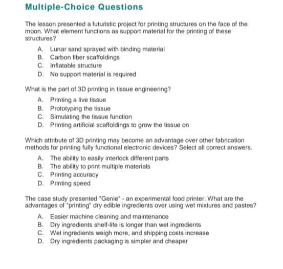 Multiple-Choice Questions
The lesson presented a futuristic project for printing structures on the face of the
moon. What element functions as support material for the printing of these
structures?
A. Lunar sand sprayed with binding material
B. Carbon fiber scaffoldings
Inflatable structure
C.
D. No support material is required
What is the part of 3D printing in tissue engineering?
A. Printing a live tissue
B. Prototyping the tissue
C. Simulating the tissue function
D. Printing artificial scaffoldings to grow the tissue on
Which attribute of 3D printing may become an advantage over other fabrication
methods for printing fully functional electronic devices? Select all correct answers.
A. The ability to easily interlock different parts
B. The ability to print multiple materials
C. Printing accuracy
D. Printing speed
The case study presented "Genie" - an experimental food printer. What are the
advantages of "printing" dry edible ingredients over using wet mixtures and pastes?
A. Easier machine cleaning and maintenance
B. Dry ingredients shelf-life is longer than wet ingredients
C. Wet ingredients weigh more, and shipping costs increase
D. Dry ingredients packaging is simpler and cheaper