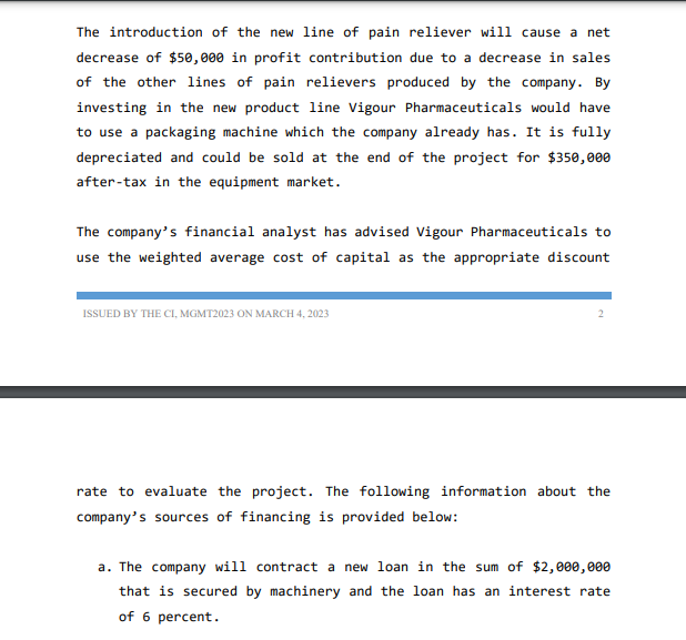 The introduction of the new line of pain reliever will cause a net
decrease of $50,000 in profit contribution due to a decrease in sales
of the other lines of pain relievers produced by the company. By
investing in the new product line Vigour Pharmaceuticals would have
to use a packaging machine which the company already has. It is fully
depreciated and could be sold at the end of the project for $350,000
after-tax in the equipment market.
The company's financial analyst has advised Vigour Pharmaceuticals to
use the weighted average cost of capital as the appropriate discount
ISSUED BY THE CI, MGMT2023 ON MARCH 4, 2023
rate to evaluate the project. The following information about the
company's sources of financing is provided below:
a. The company will contract a new loan in the sum of $2,000,000
that is secured by machinery and the loan has an interest rate
of 6 percent.