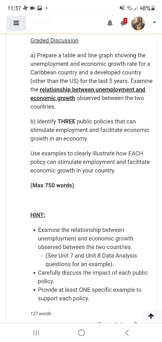 11:37 * P •
N 48% I
Capue
1:09 PM
Graded Discussion
a) Prepare a table and line graph showing the
unemployment and economic growth rate for a
Caribbean country and a developed country
(other than the US) for the last 5 years. Examine
the relationship between unemployment and
economic growth observed between the two
countries.
b) Identify THREE public policies that can
stimulate employment and facilitate economic
growth in an economy.
Use examples to clearly illustrate how EACH
policy can stimulate employment and facilitate
economic growth in your country.
(Max 750 words)
HINT:
• Examine the relationship between
unemployment and economic growth
observed between the two countries.
(See Unit 7 and Unit 8 Data Analysis
questions for an example).
• Carefully discuss the impact of each public
policy.
• Provide at least ONE specific example to
support each policy.
127 words
II
II
