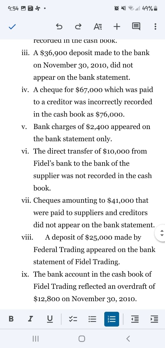 9:54 B 94 •
O ¥ a 49%
+
гесогаed in tne casn DOOK.
iii. A $36,90o deposit made to the bank
on November 30, 2010, did not
appear on the bank statement.
iv. A cheque for $67,000 which was paid
to a creditor was incorrectly recorded
in the cash book as $76,00o.
Bank charges of $2,400 appeared on
V.
the bank statement only.
vi. The direct transfer of $10,000 from
Fidel's bank to the bank of the
supplier was not recorded in the cash
book.
vii. Cheques amounting to $41,000 that
were paid to suppliers and creditors
did not appear on the bank statement.
viii.
A deposit of $25,000 made by
Federal Trading appeared on the bank
statement of Fidel Trading.
ix. The bank account in the cash book of
Fidel Trading reflected an overdraft of
$12,800 on November 30, 2010.
II
