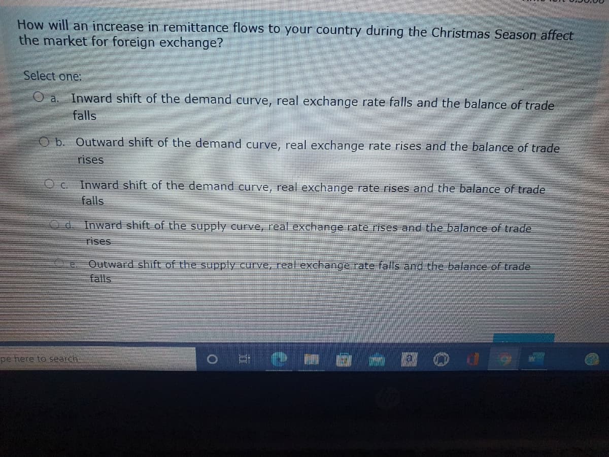 How will an increase in remittance flows to your country during the Christmas Season affect
the market for foreign exchange?
Select one:
O a.
Inward shift of the demand curve, real exchange rate falls and the balance of trade
falls
Ob. Outward shift of the demand curve, real exchange rate rises and the balance of trade
rises
Inward shift of the demand curve, real exchange rate rises and the balance of trade
falls
Inward shift of the supply curve, real exchange rate rises and the balance of trade
rises
Outward shift of the supply curve, real exchange rate falls and the balance of trade
falls
pe here to search.
la
