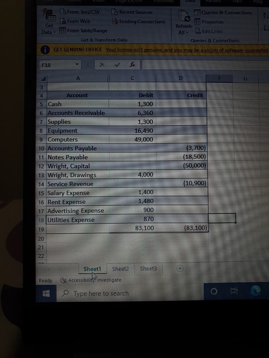 Tomulas
Review
VIEW
Help
Là From Text/CSV
Lo Recent Sources
E Queries & Connections
21
A From Web
Existing Connections
Properties
Get
Refresh
Data
From Table/Range
All -
Edit Links
Get & Transform Data
Queries & Connections
GET GENUINE OFFICE Your license isn't genuine and you may be a victim of software counterfeiti
F18
A.
3.
4
Account
Debit
Credit
5 Cash
1,300
6 Accounts Receivable
6,360
7 Supplies
8 Equipment
9 Computers
10 Accounts Payable
11 Notes Payable
12 Wright, Capital
13 Wright, Drawings
14 Service Revenue
1,300
16,490
49,000
(3,700)
(18,500)
(50,000)
4,000
(10,900)
15 Salary Expense
16 Rent Expense
1,400
1,480
17 Advertising Expense
18 Utilities Expense
900
870
19
83,100
(83,100),
20
21
22
Sheet1
Sheet2
Sheet3
Ready
Accessibility Investigate
Type here to search
