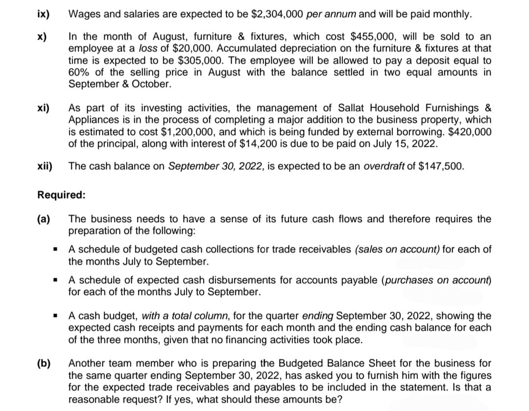 ix)
Wages and salaries are expected to be $2,304,000 per annum and will be paid monthly.
In the month of August, furniture & fixtures, which cost $455,000, will be sold to an
employee at a loss of $20,000. Accumulated depreciation on the furniture & fixtures at that
time is expected to be $305,000. The employee will be allowed to pay a deposit equal to
60% of the selling price in August with the balance settled in two equal amounts in
September & October.
х)
хі)
As part of its investing activities, the management of Sallat Household Furnishings &
Appliances is in the process of completing a major addition to the business property, which
is estimated to cost $1,200,000, and which is being funded by external borrowing. $420,000
of the principal, along with interest of $14,200 is due to be paid on July 15, 2022.
хi)
The cash balance on September 30, 2022, is expected to be an overdraft of $147,500.
Required:
(a)
The business needs to have a sense of its future cash flows and therefore requires the
preparation of the following:
A schedule of budgeted cash collections for trade receivables (sales on account) for each of
the months July to September.
A schedule of expected cash disbursements for accounts payable (purchases on account)
for each of the months July to September.
A cash budget, with a total column, for the quarter ending September 30, 2022, showing the
expected cash receipts and payments for each month and the ending cash balance for each
of the three months, given that no financing activities took place.
(b)
Another team member who is preparing the Budgeted Balance Sheet for the business for
the same quarter ending September 30, 2022, has asked you to furnish him with the figures
for the expected trade receivables and payables to be included in the statement. Is that a
reasonable request? If yes, what should these amounts be?
