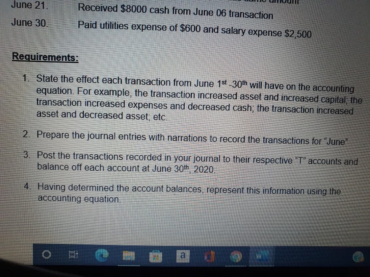 June 21.
Received $8000 cash from June 06 transaction
June 30.
Paid utilities expense of $600 and salary expense $2,500
Requirements:
1. State the effect each transaction from June 1st 30th will have on the accounting
equation. For example, the transaction increased asset and increased capital the
transaction increased expenses and decreased cash, the transaction increased
asset and decreased asset, etc.
2. Prepare the journal entries with narrations to record the transactions for "June"
3. Post the transactions recorded in your journal to their respective "T" accounts and
balance off each account at June 30th 2020.
4. Having determined the account balances, represent this information using the
accounting equation.
