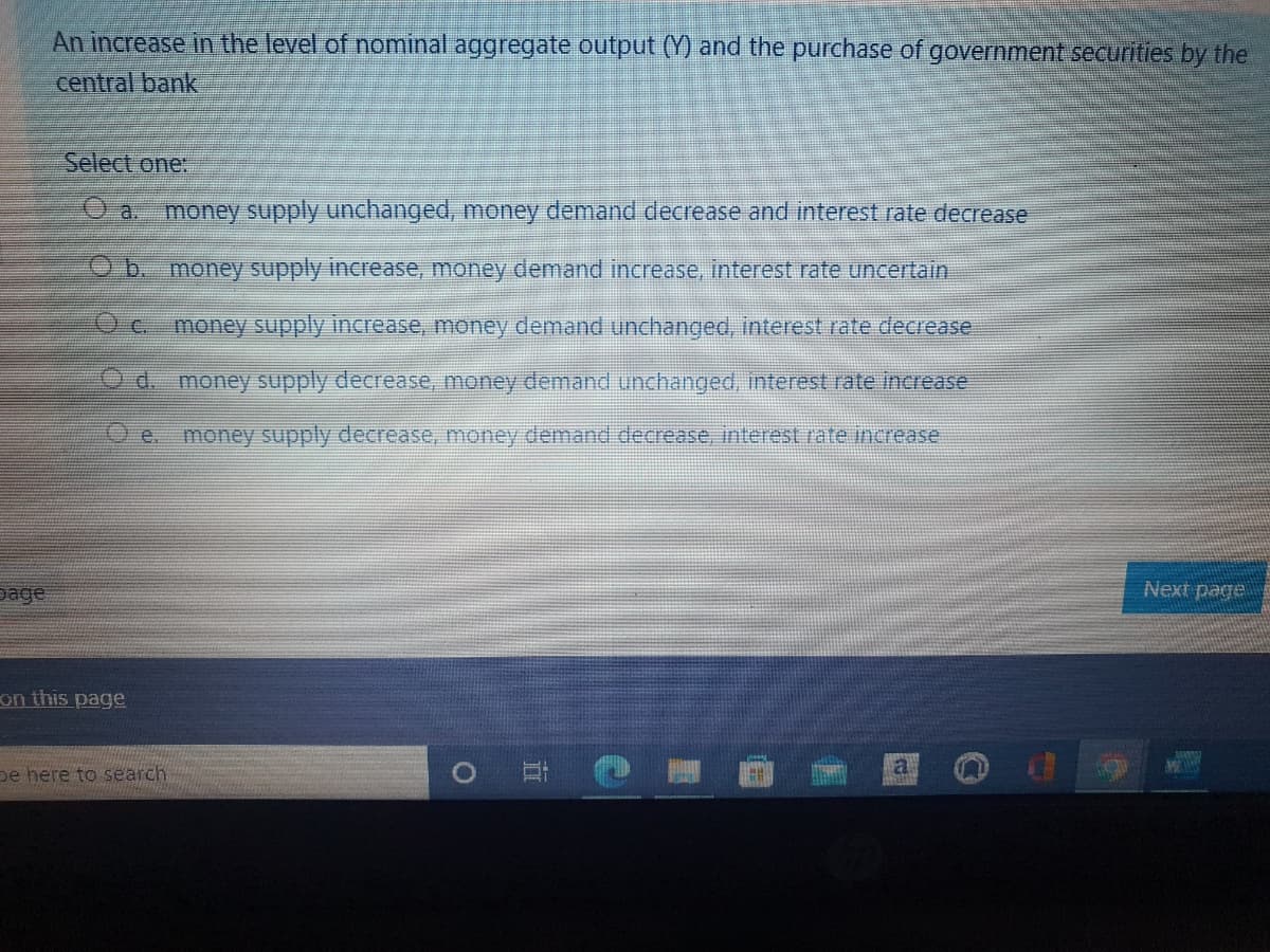 An increase in the level of nominal aggregate output (Y) and the purchase of government securities by the
central bank
Select one:
Oa. money supply unchanged, money demand decrease and interest rate decrease
Ob. money supply increase, money demand increase, interest rate uncertain
Oc.
money supply increase, money demand unchanged, interest rate decrease
d. money supply decrease, money demand unchanged, interest rate Increase
O e.
money supply decrease, money demand decrease, interest rate increase
page
Next page
on this page
pe here to search
