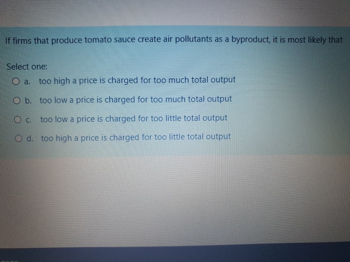 If firms that produce tomato sauce create air pollutants as a byproduct, it is most likely that
Select one:
O a.
too high a price is charged for too much total output
O b. too low a price is charged for too much total output
O C.
too low a price is charged for too little total output
O d. too high a price is charged for too little total output
