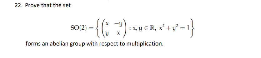 22. Prove that the set
{(;?)
x -y
SO(2) =
:x, y € R, x² + y° = 1}
forms an abelian group with respect to multiplication.
