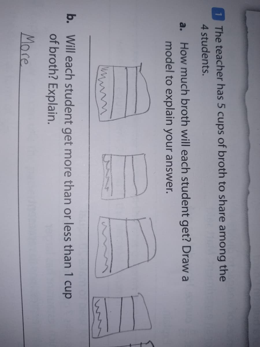 The teacher has 5 cups of broth to share among the
4 students.
How much broth will each student get? Draw a
model to explain your answer.
a.
b. Will each student get more than or less than 1 cup
of broth? Explain.
More
