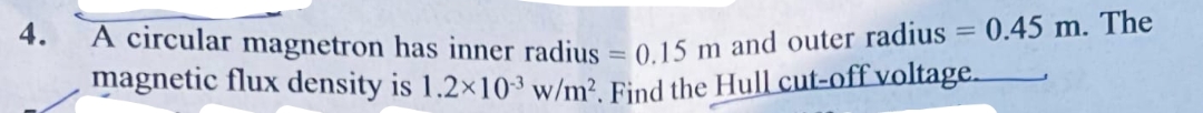 4.
A circular magnetron has inner radius = 0.15 m and outer radius = 0.45 m. The
magnetic flux density is 1.2×103 w/m². Find the Hull cut-off voltage.