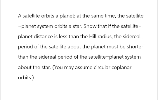 A satellite orbits a planet; at the same time, the satellite
-planet system orbits a star. Show that if the satellite-
planet distance is less than the Hill radius, the sidereal
period of the satellite about the planet must be shorter
than the sidereal period of the satellite-planet system
about the star. (You may assume circular coplanar
orbits.)