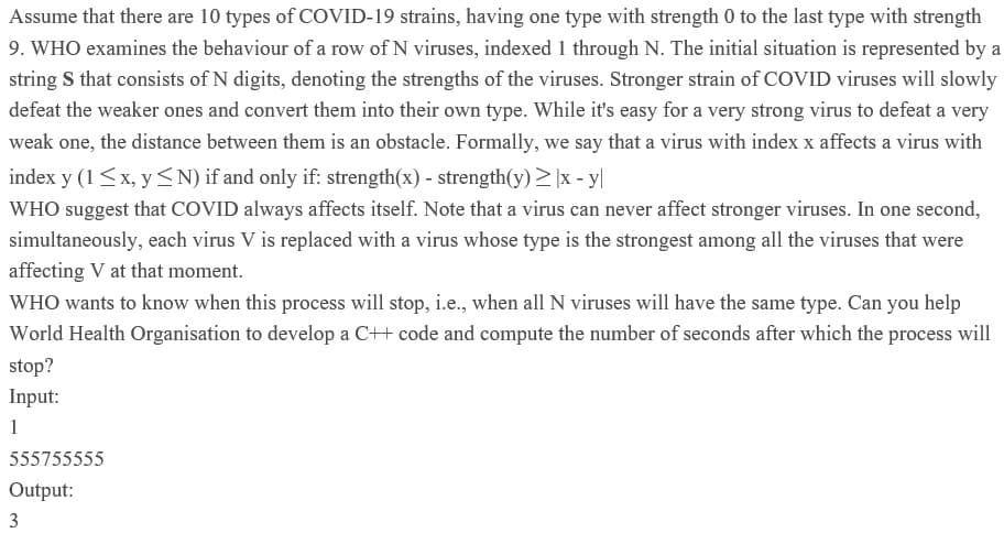 Assume that there are 10 types of COVID-19 strains, having one type with strength 0 to the last type with strength
9. WHO examines the behaviour of a row of N viruses, indexed 1 through N. The initial situation is represented by a
string S that consists of N digits, denoting the strengths of the viruses. Stronger strain of COVID viruses will slowly
defeat the weaker ones and convert them into their own type. While it's easy for a very strong virus to defeat a very
weak one, the distance between them is an obstacle. Formally, we say that a virus with index x affects a virus with
index y (1<x, y <N) if and only if: strength(x) - strength(y)>|x - y|
WHO suggest that COVID always affects itself. Note that a virus can never affect stronger viruses. In one second,
simultaneously, each virus V is replaced with a virus whose type is the strongest among all the viruses that were
affecting V at that moment.
WHO wants to know when this process will stop, i.e., when all N viruses will have the same type. Can you help
World Health Organisation to develop a C++ code and compute the number of seconds after which the process will
stop?
Input:
1
555755555
Output:
3
