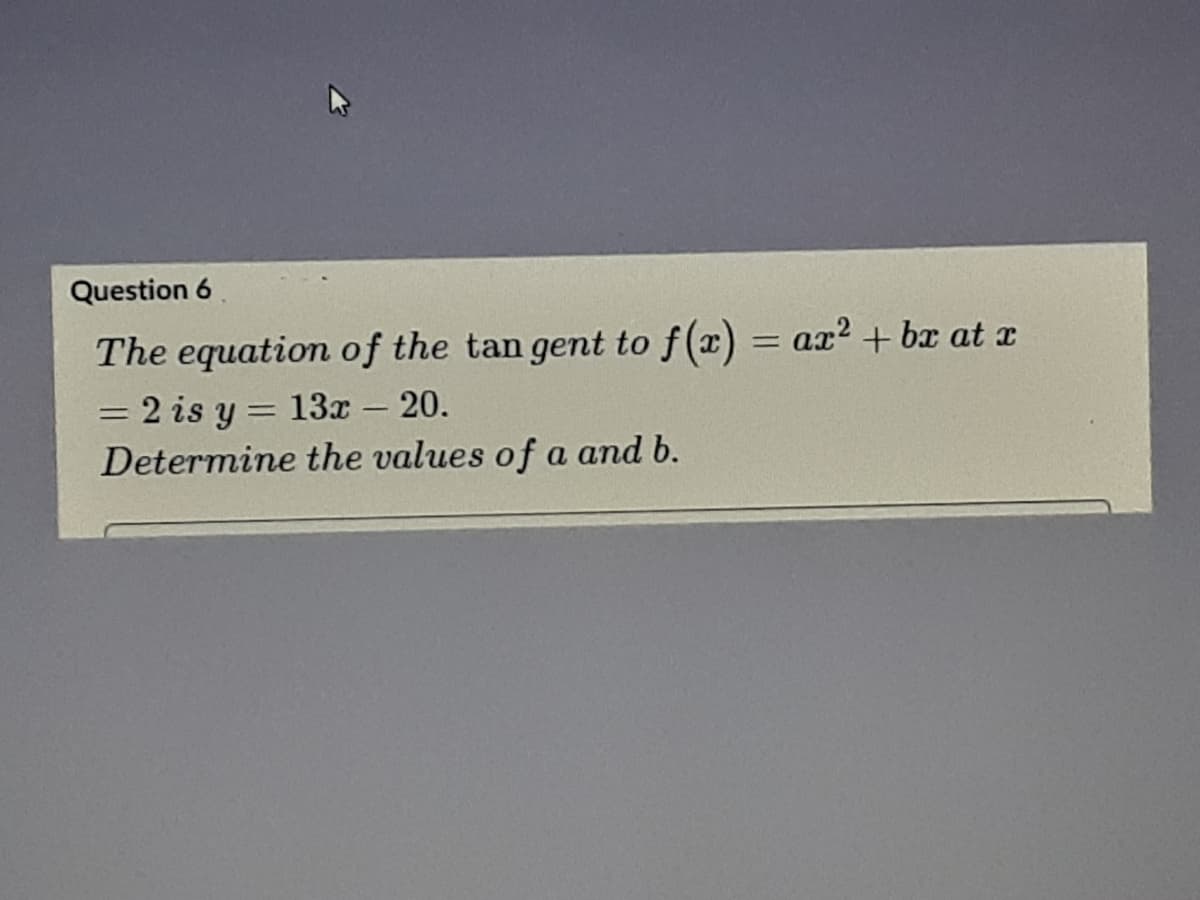 Question 6
The equation of the tan gent to f(x) = ax? + bx at x
2 is y = 13x - 20.
Determine the values of a and b.
%3D
