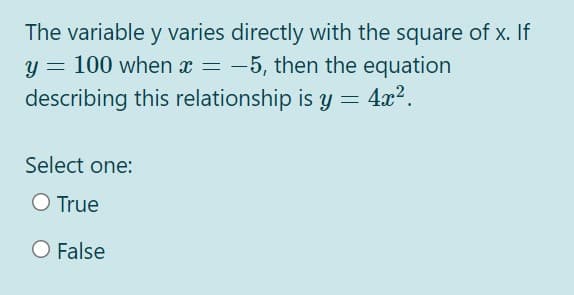 The variable y varies directly with the square of x. If
y = 100 when x = -5, then the equation
describing this relationship is y = 4x2.
Select one:
O True
O False
