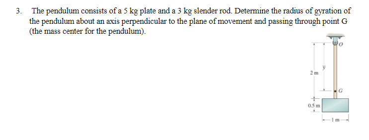 3. The pendulum consists of a 5 kg plate and a 3 kg slender rod. Determine the radius of gyration of
the pendulum about an axis perpendicular to the plane of movement and passing through point G
(the mass center for the pendulum).
2 m
+
0.5 m
G