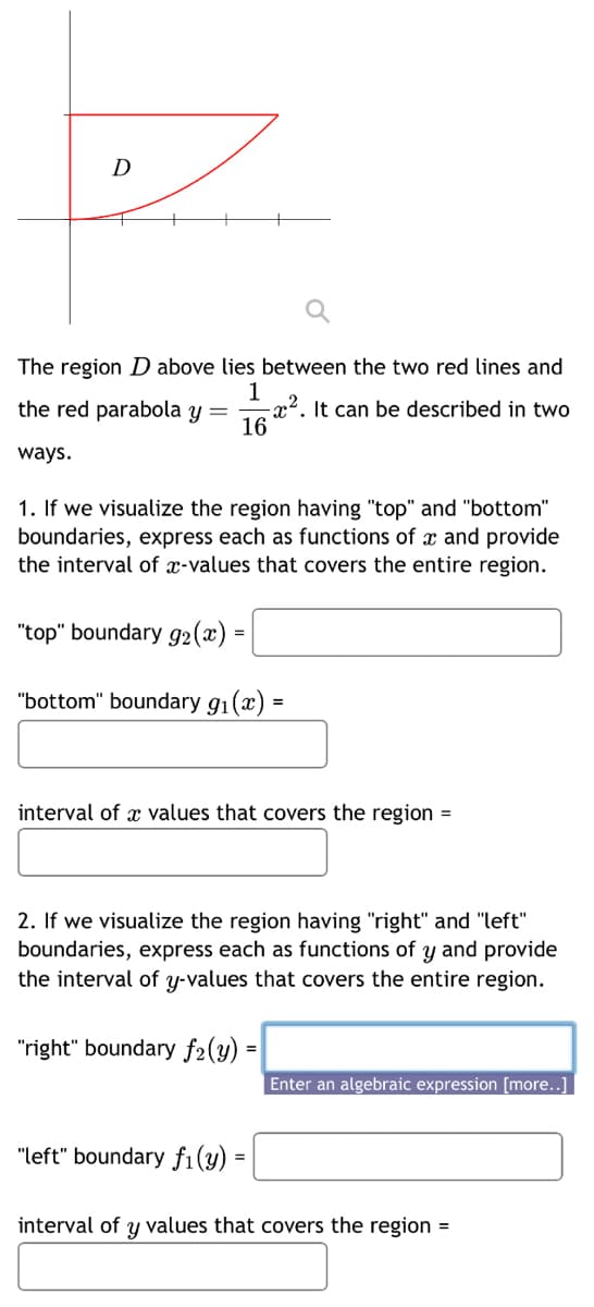 D
The region D above lies between the two red lines and
1
the red parabola y =
-x². It can be described in two
16
ways.
1. If we visualize the region having "top" and "bottom"
boundaries, express each as functions of x and provide
the interval of x-values that covers the entire region.
"top" boundary 92(x) =
"bottom" boundary 9₁(x)
interval of a values that covers the region =
2. If we visualize the region having "right" and "left"
boundaries, express each as functions of y and provide
the interval of y-values that covers the entire region.
"right" boundary f₂(y) =
"left" boundary fi(y) =
Enter an algebraic expression [more..]
interval of y values that covers the region =