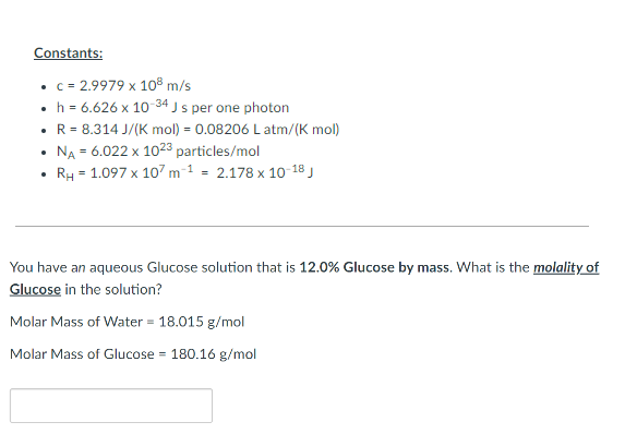 ### Constants:
- **c = 2.9979 x 10⁸ m/s**
- **h = 6.626 x 10⁻³⁴ J s per one photon**
- **R = 8.314 J/(K mol) = 0.08206 L atm/(K mol)**
- **N_A = 6.022 x 10²³ particles/mol**
- **R_H = 1.097 x 10⁷ m⁻¹ = 2.178 x 10⁻¹⁸ J**

---

You have an aqueous Glucose solution that is **12.0% Glucose by mass**. What is the **molality of Glucose** in the solution?

- **Molar Mass of Water** = 18.015 g/mol
- **Molar Mass of Glucose** = 180.16 g/mol

[Textbox for student response]