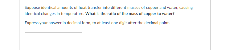 Suppose identical amounts of heat transfer into different masses of copper and water, causing
identical changes in temperature. What is the ratio of the mass of copper to water?
Express your answer in decimal form, to at least one digit after the decimal point.