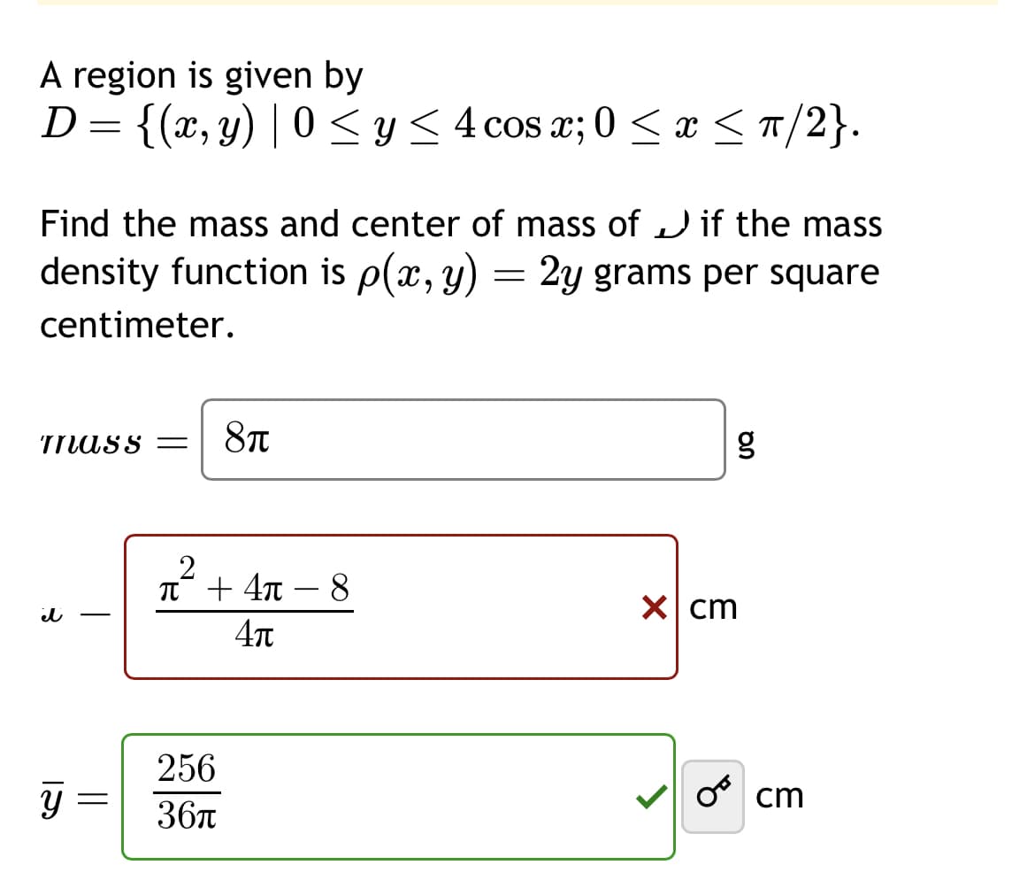 A region is given by
D = {(x, y) | 0 ≤ y ≤ 4 cos x; 0 ≤ x ≤ π/2}.
Find the mass and center of mass of if the mass
density function is p(x, y) = 2y grams per square
centimeter.
mass=
3
it
IS
Y
=
8π
2
π + 4π
4π
256
36π
8
On
g
x cm
ocm