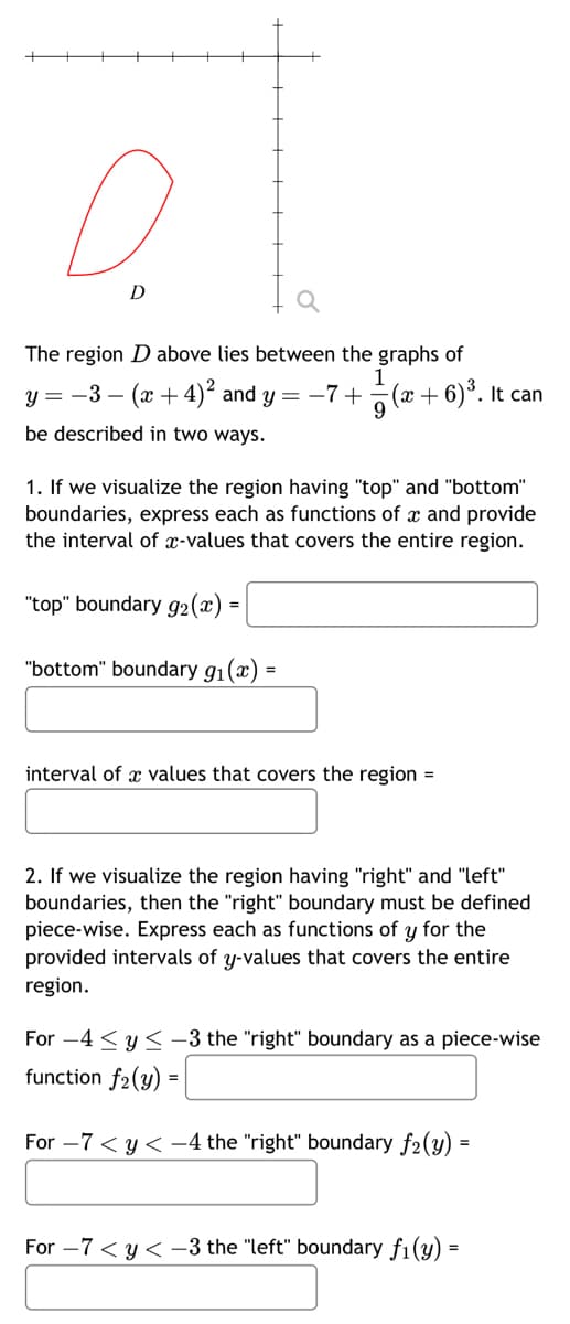 D
The region D above lies between the graphs of
1
y = -3- (x+4)² and y = -7 + (x+6)³. It can
9
be described in two ways.
1. If we visualize the region having "top" and "bottom"
boundaries, express each as functions of x and provide
the interval of x-values that covers the entire region.
"top" boundary g₂ (x)
=
"bottom" boundary 9₁(x) =
=
interval of a values that covers the region =
2. If we visualize the region having "right" and "left"
boundaries, then the "right" boundary must be defined
piece-wise. Express each as functions of y for the
provided intervals of y-values that covers the entire
region.
For 4 ≤ y ≤-3 the "right" boundary as a piece-wise
function f2(y) =
For -7 < y < -4 the "right" boundary f2(y) =
For -7 < y <-3 the "left" boundary f₁(y) =