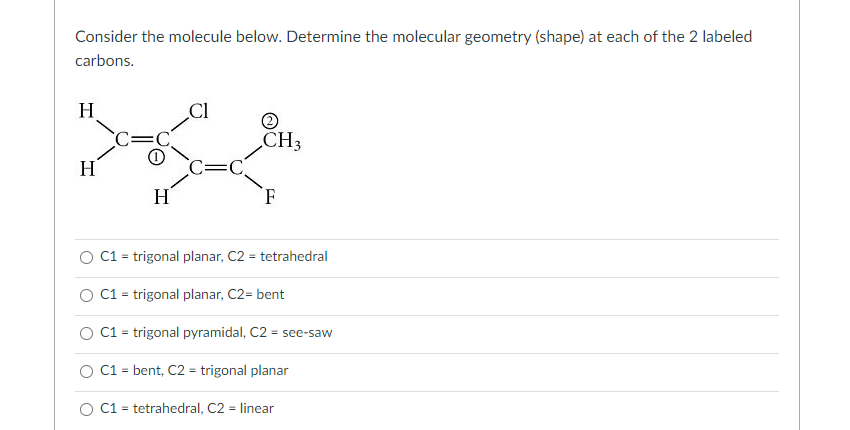 Consider the molecule below. Determine the molecular geometry (shape) at each of the 2 labeled
carbons.
H
H
C=
0
H
CI
C=C
2
CH3
F
O C1 = trigonal planar, C2 = tetrahedral
C1 = trigonal planar, C2= bent
C1 = trigonal pyramidal, C2 = see-saw
C1 = bent, C2 = trigonal planar
O C1 = tetrahedral, C2 = linear