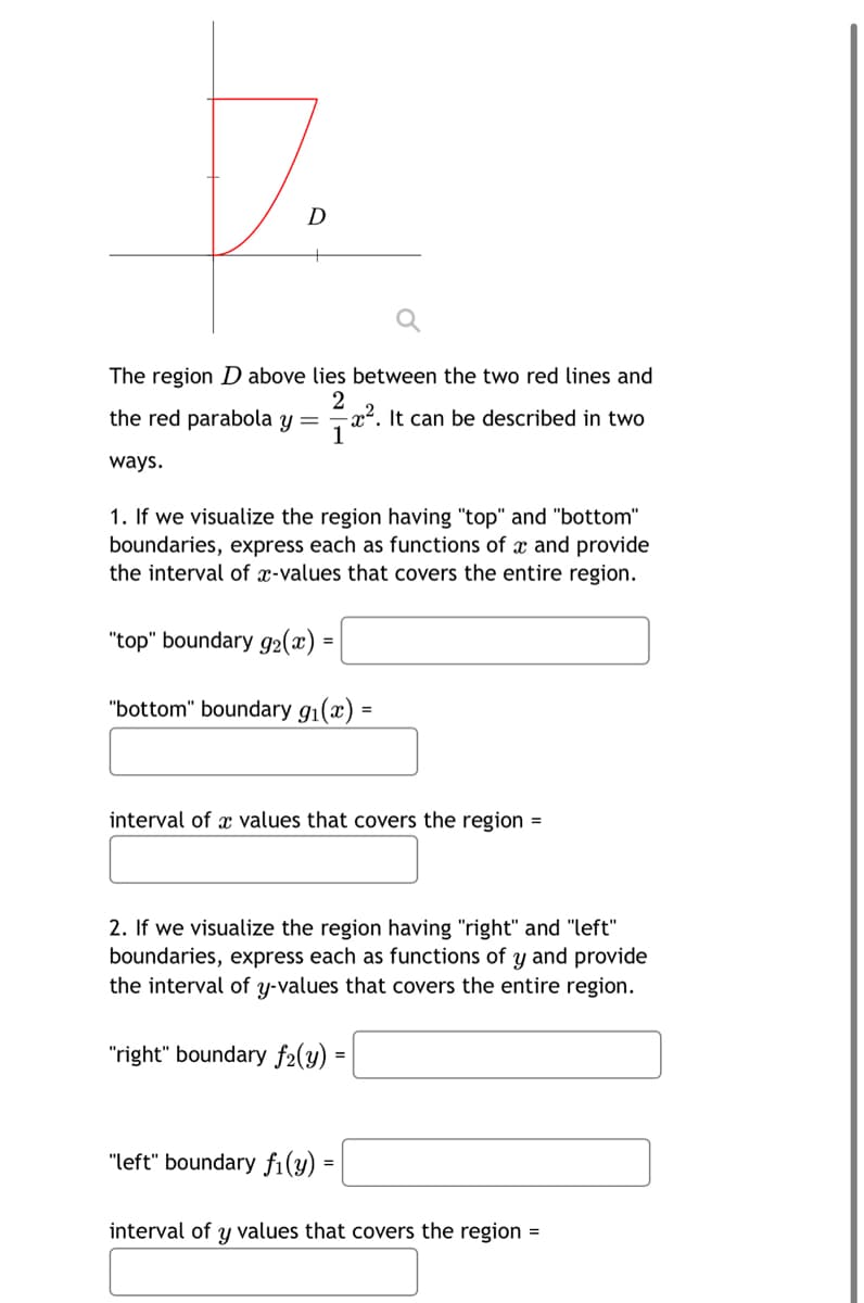 7.
The region D above lies between the two red lines and
2
-². It can be described in two
1
the red parabola y:
=
ways.
1. If we visualize the region having "top" and "bottom"
boundaries, express each as functions of x and provide
the interval of x-values that covers the entire region.
"top" boundary g₂(x) =
"bottom" boundary g₁(x):
interval of a values that covers the region =
2. If we visualize the region having "right" and "left"
boundaries, express each as functions of y and provide
the interval of y-values that covers the entire region.
"right" boundary f2(y):
"left" boundary fi(y)
=
interval of y values that covers the region =