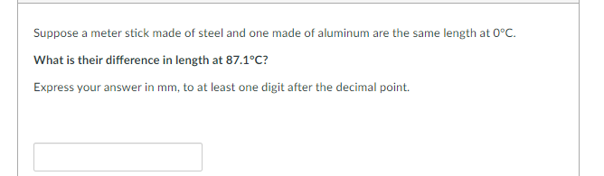 Suppose a meter stick made of steel and one made of aluminum are the same length at 0°C.
What is their difference in length at 87.1°C?
Express your answer in mm, to at least one digit after the decimal point.