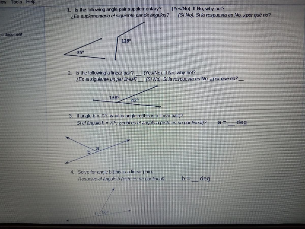 iew Tools Help
1. Is the folowing angle pair supplementary?
¿Es suplementario el siguiente par de ángulos?
(Yes/No). If No, why not?
(Si No). Si la respuesta es No, ¿por qué no?
ne document
128°
35°
2. Is the following a linear pair?
¿Es el siguiente un par lineal?
(Yes/No). If No, why not?
(Si No). Si la respuesta es No, ¿por qué no?
138°
42°
3. If angle b= 72°, what is angle a (this is a linear pair)?
Si el ángulo b = 72°, ¿cuál es el ángulo a (este es un par lineał)?
deg
a
4. Solve for angle b (this is a linear pair).
Resuelve el ángulo b (este es un par lineal).
b
deg
/50
